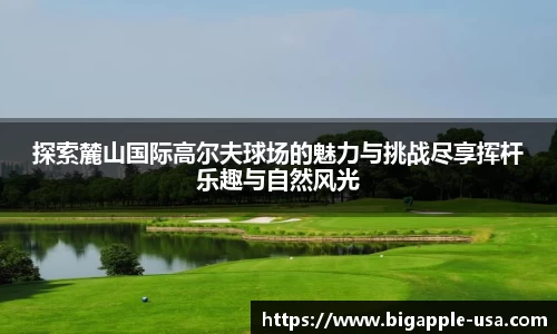探索麓山国际高尔夫球场的魅力与挑战尽享挥杆乐趣与自然风光
